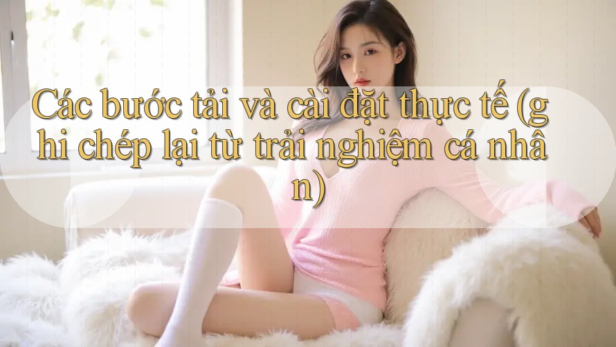 Các bước tải và cài đặt thực tế (ghi chép lại từ trải nghiệm cá nhân)