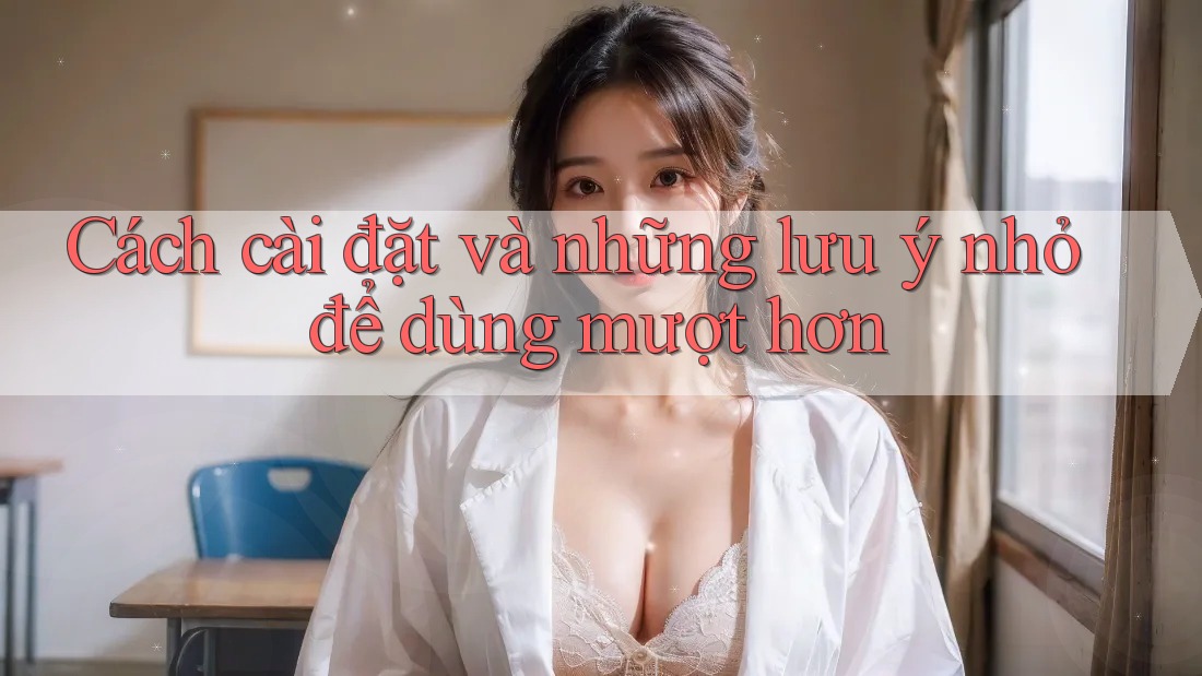Cách cài đặt và những lưu ý nhỏ để dùng mượt hơn