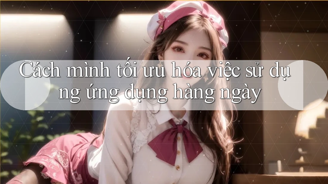 Cách mình tối ưu hóa việc sử dụng ứng dụng hàng ngày