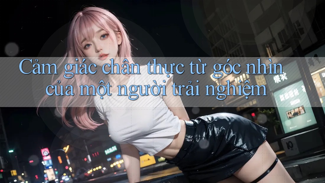 Cảm giác chân thực từ góc nhìn của một người trải nghiệm Cảm giác chân thực từ góc nhìn của một người trải nghiệm