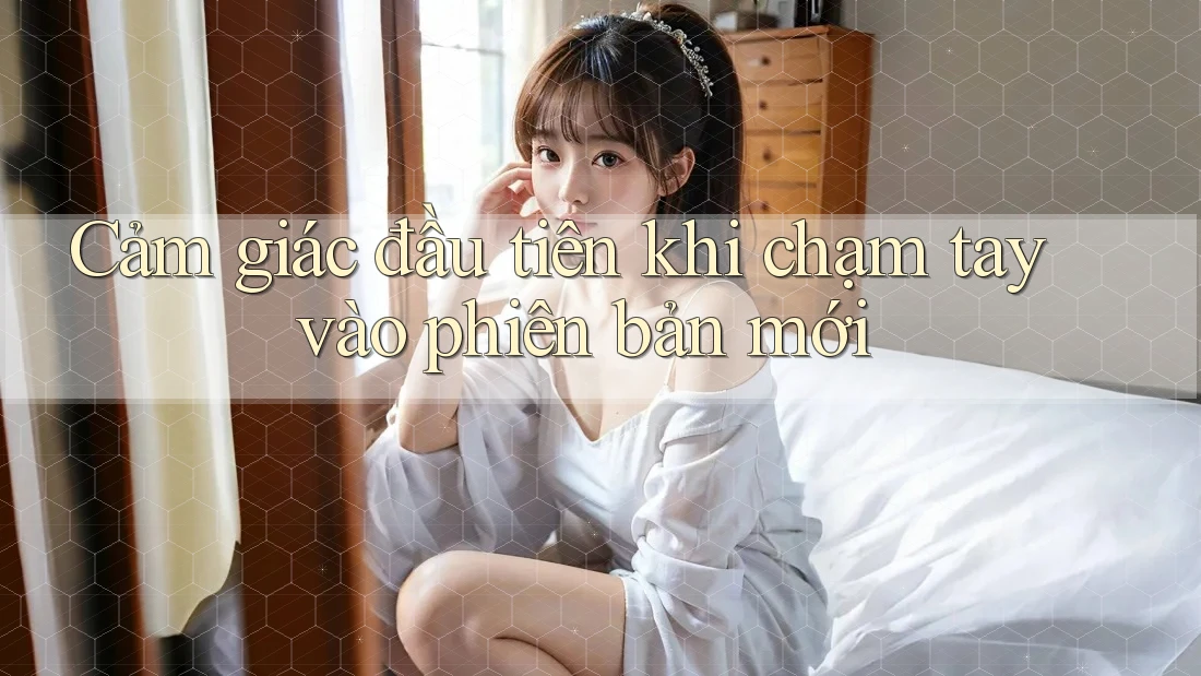 Cảm giác đầu tiên khi chạm tay vào phiên bản mới Cảm giác đầu tiên khi chạm tay vào phiên bản mới