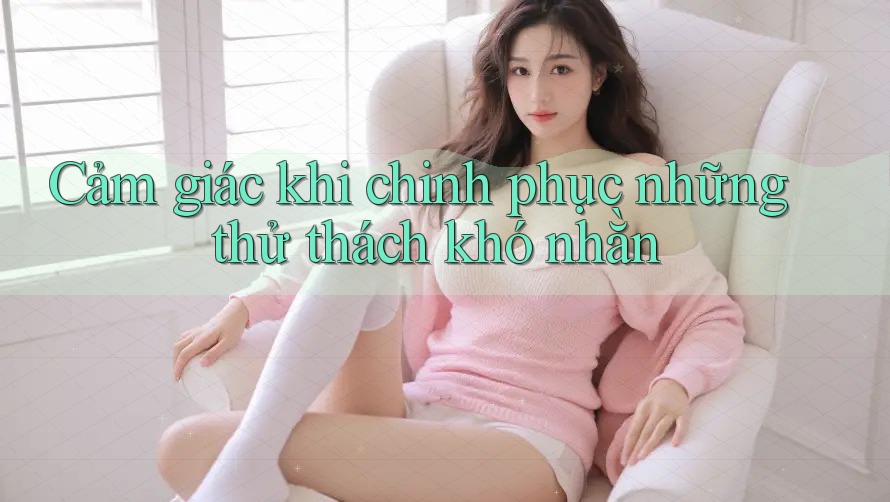 Cảm giác khi chinh phục những thử thách khó nhằn Cảm giác khi chinh phục những thử thách khó nhằn