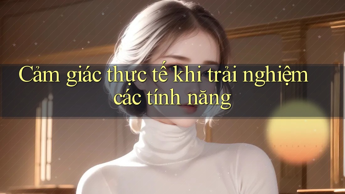 Cảm giác thực tế khi trải nghiệm các tính năng