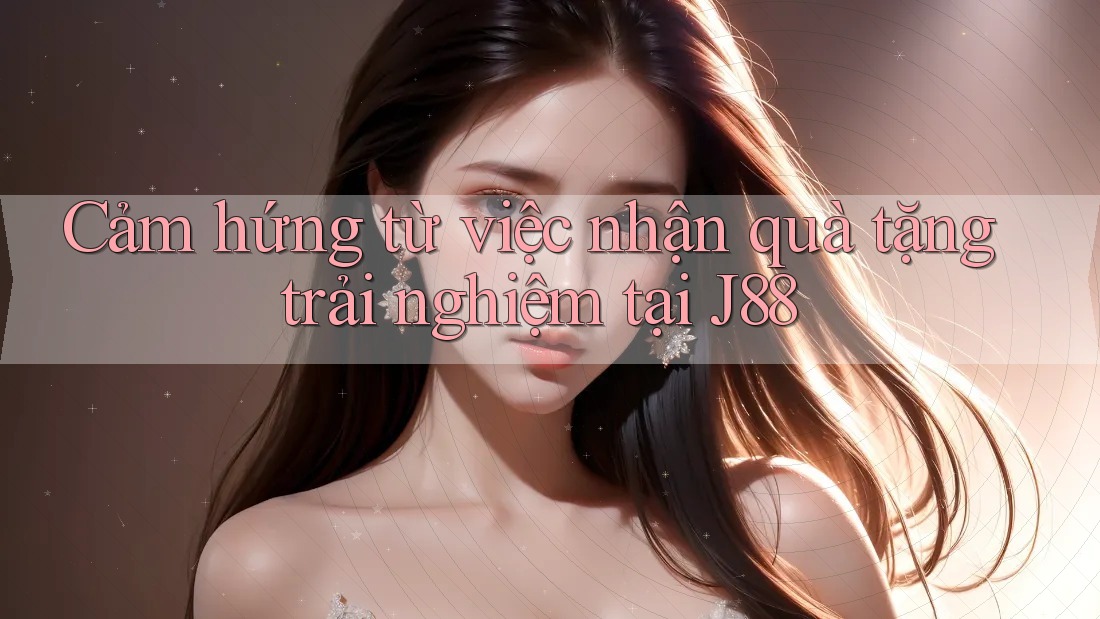 Cảm hứng từ việc nhận quà tặng trải nghiệm tại J88 Cảm hứng từ việc nhận quà tặng trải nghiệm tại J88