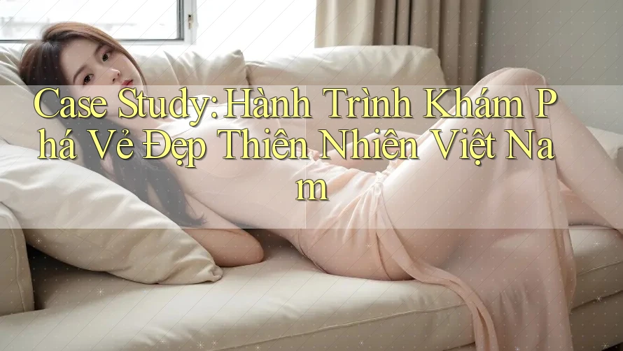 Case Study: Hành Trình Khám Phá Vẻ Đẹp Thiên Nhiên Việt Nam