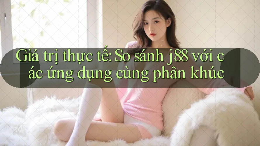 Giá trị thực tế: So sánh j88 với các ứng dụng cùng phân khúc