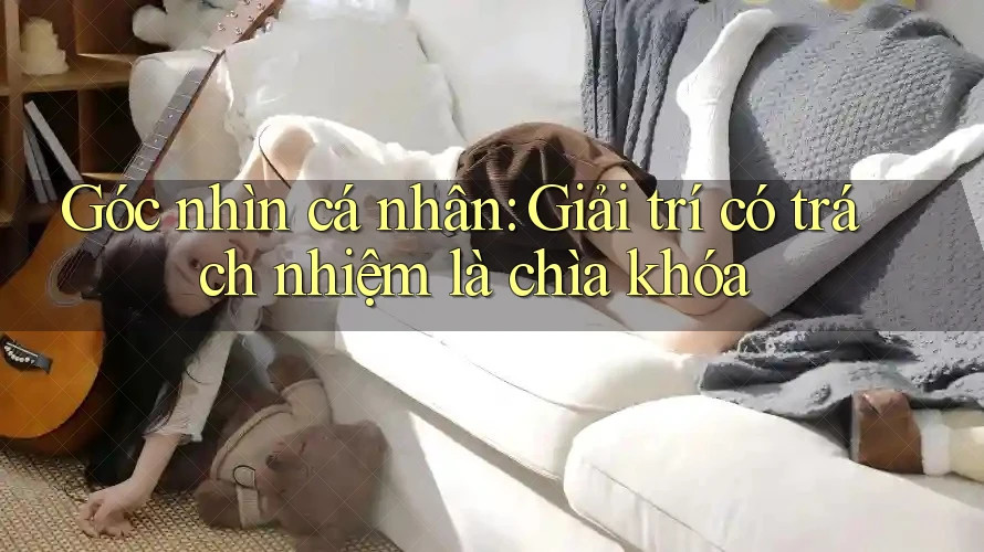 Góc nhìn cá nhân: Giải trí có trách nhiệm là chìa khóa Góc nhìn cá nhân: Giải trí có trách nhiệm là chìa khóa