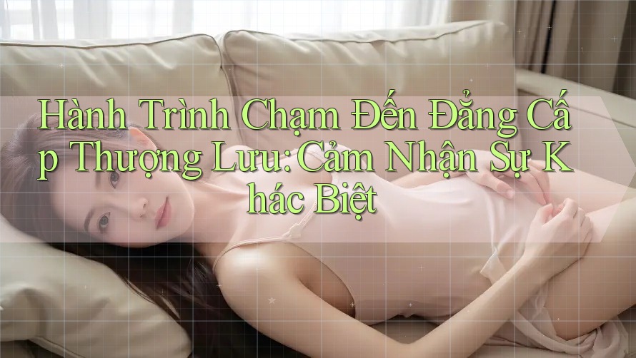 Hành Trình Chạm Đến Đẳng Cấp Thượng Lưu: Cảm Nhận Sự Khác Biệt