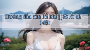 Hướng dẫn sửa lỗi khi j88 lỗi cài đặt