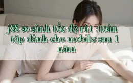 j88 so sánh tốc độ rút toàn tập dành cho mobile sau 1 năm