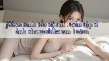 j88 so sánh tốc độ rút toàn tập dành cho mobile sau 1 năm