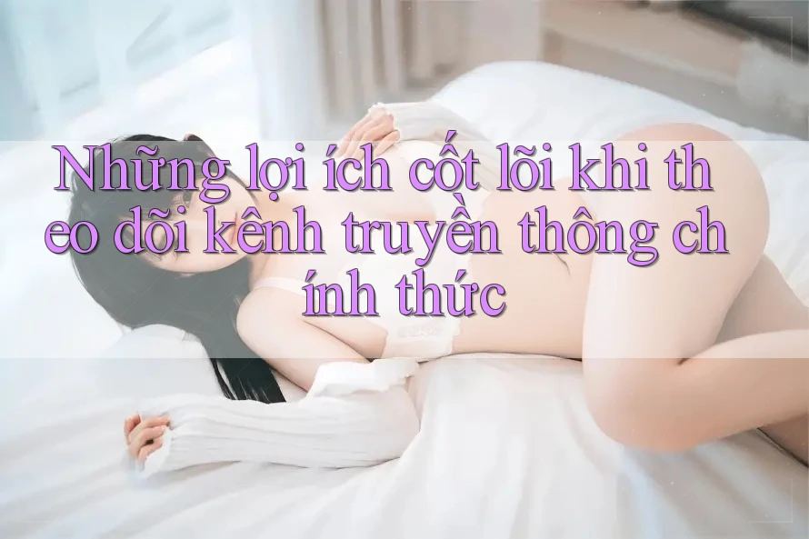 Những lợi ích cốt lõi khi theo dõi kênh truyền thông chính thức Những lợi ích cốt lõi khi theo dõi kênh truyền thông chính thức