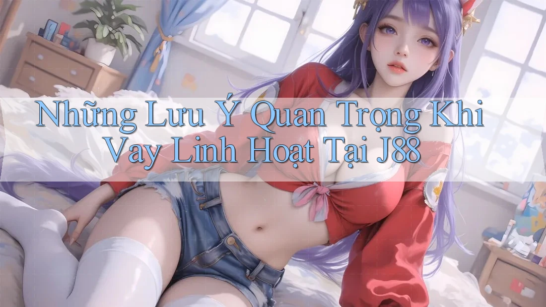 Những Lưu Ý Quan Trọng Khi Vay Linh Hoạt Tại J88