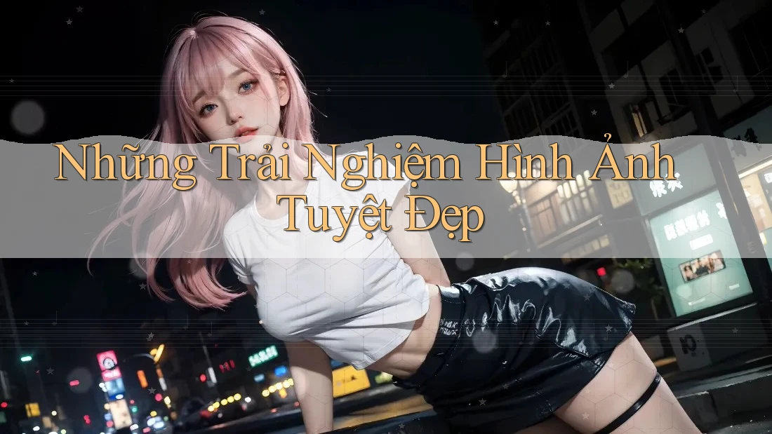 Những Trải Nghiệm Hình Ảnh Tuyệt Đẹp Những Trải Nghiệm Hình Ảnh Tuyệt Đẹp
