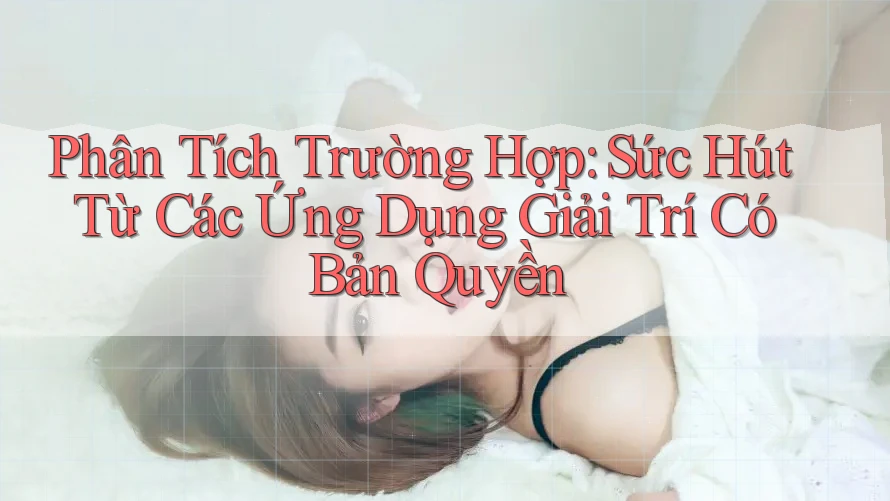Phân Tích Trường Hợp: Sức Hút Từ Các Ứng Dụng Giải Trí Có Bản Quyền
