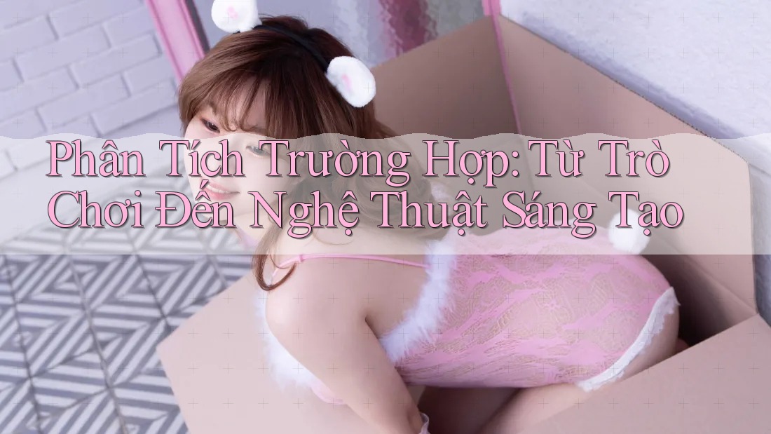 Phân Tích Trường Hợp: Từ Trò Chơi Đến Nghệ Thuật Sáng Tạo Phân Tích Trường Hợp: Từ Trò Chơi Đến Nghệ Thuật Sáng Tạo