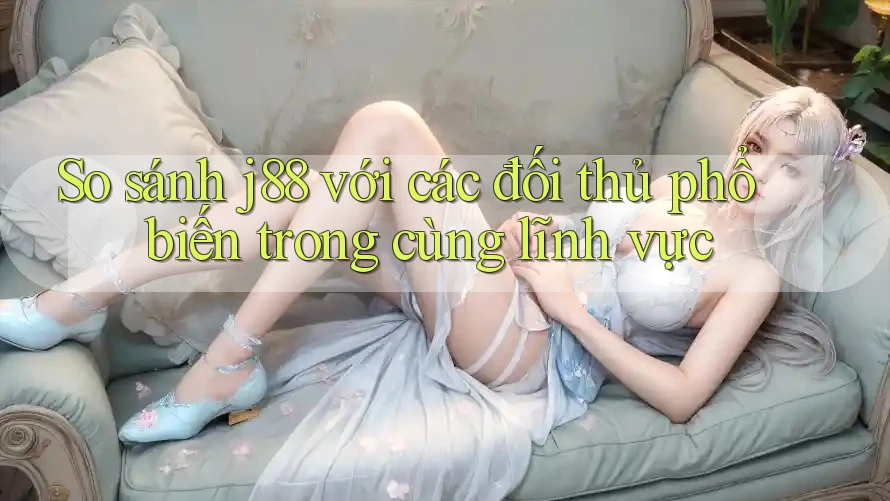 So sánh j88 với các đối thủ phổ biến trong cùng lĩnh vực