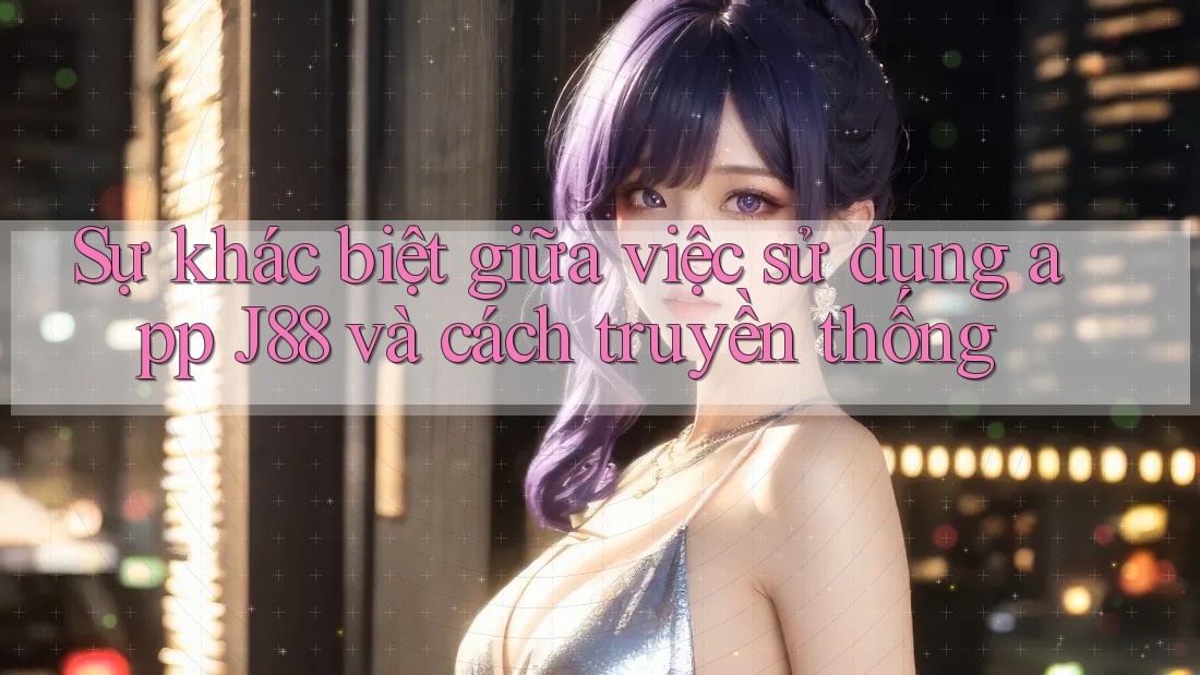 Sự khác biệt giữa việc sử dụng app J88 và cách truyền thống Sự khác biệt giữa việc sử dụng app J88 và cách truyền thống