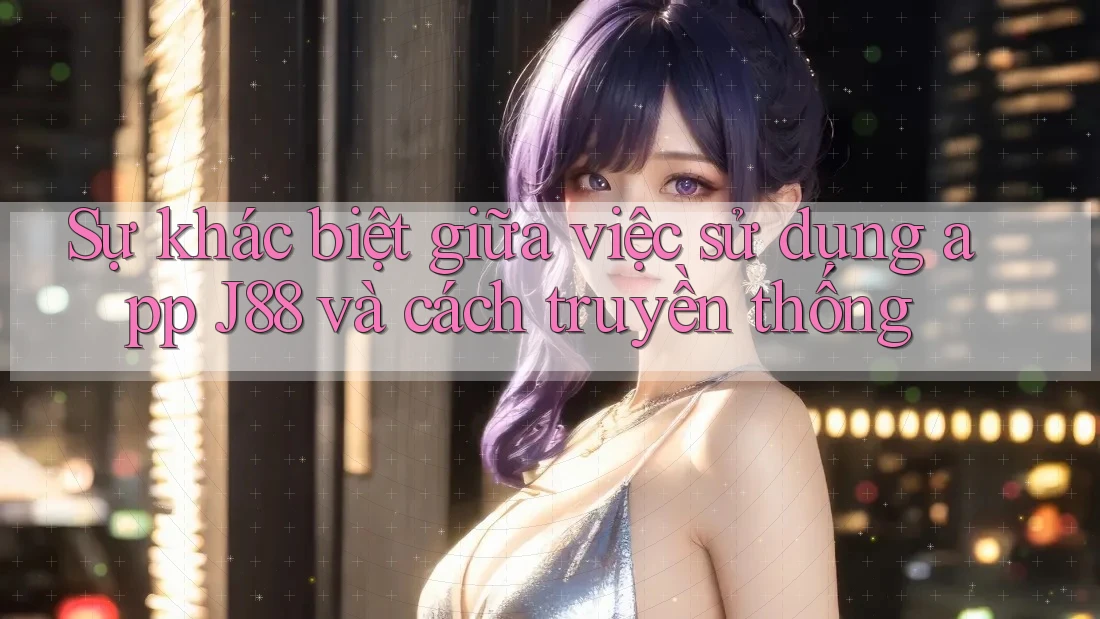 Sự khác biệt giữa việc sử dụng app J88 và cách truyền thống
