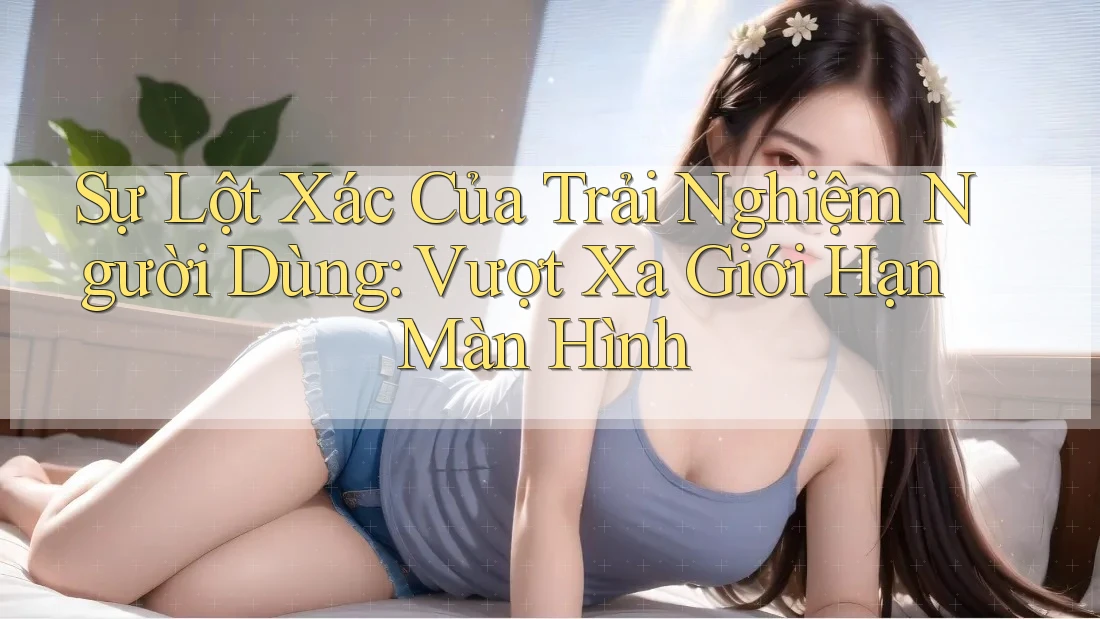 Sự Lột Xác Của Trải Nghiệm Người Dùng: Vượt Xa Giới Hạn Màn Hình