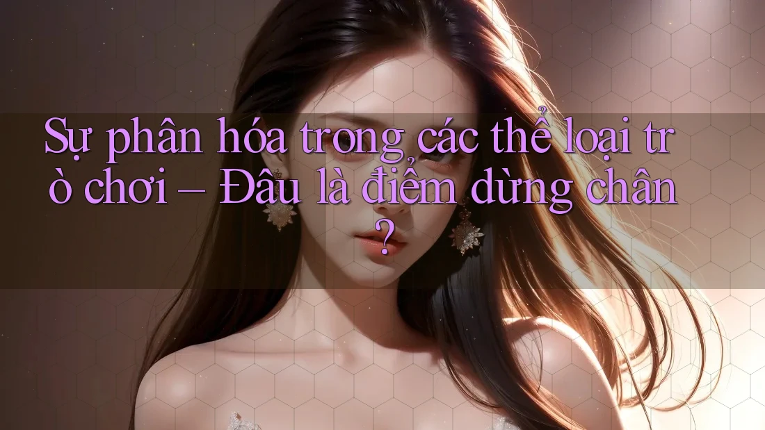 Sự phân hóa trong các thể loại trò chơi – Đâu là điểm dừng chân? Sự phân hóa trong các thể loại trò chơi – Đâu là điểm dừng chân?