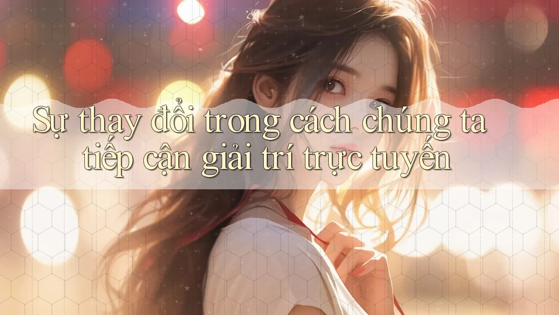 Sự thay đổi trong cách chúng ta tiếp cận giải trí trực tuyến
