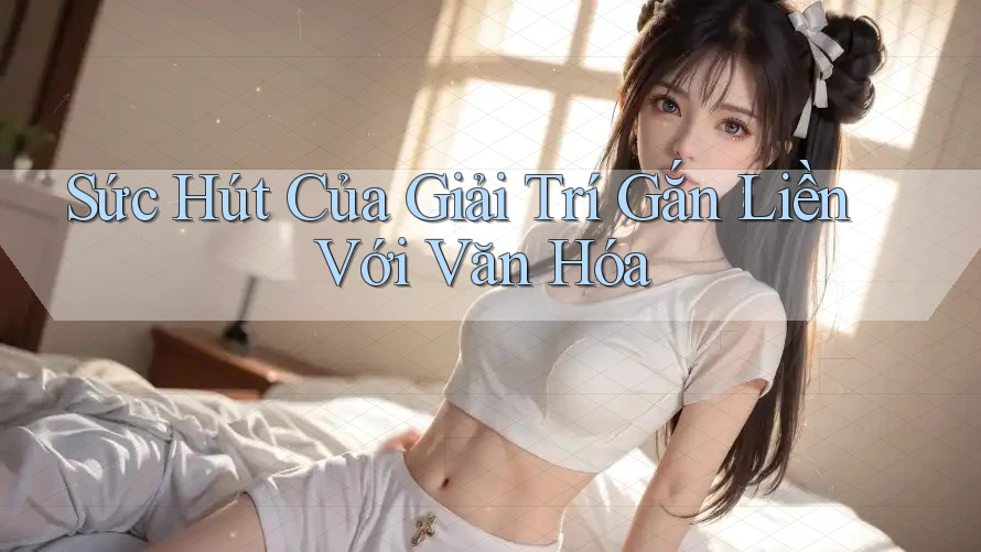 Sức Hút Của Giải Trí Gắn Liền Với Văn Hóa Sức Hút Của Giải Trí Gắn Liền Với Văn Hóa