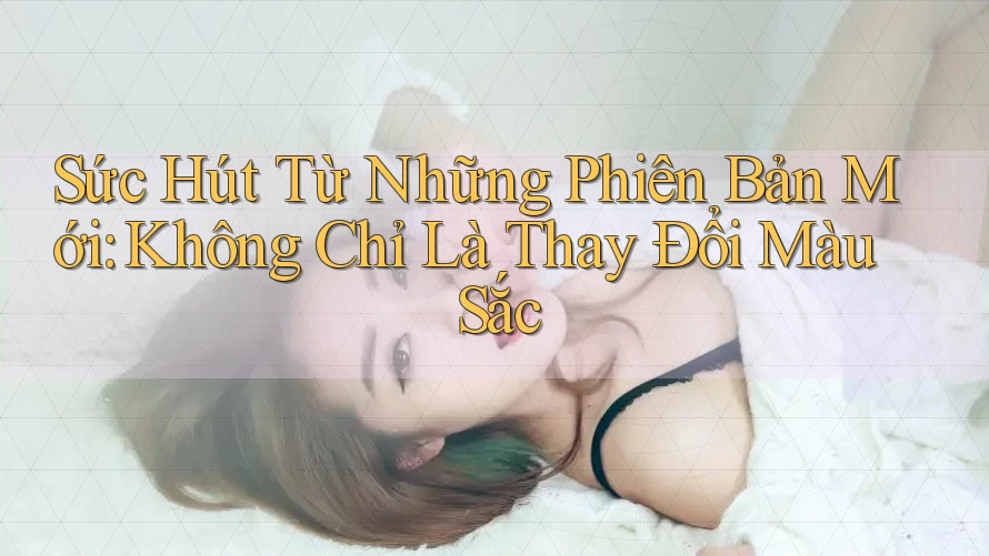 Sức Hút Từ Những Phiên Bản Mới: Không Chỉ Là Thay Đổi Màu Sắc