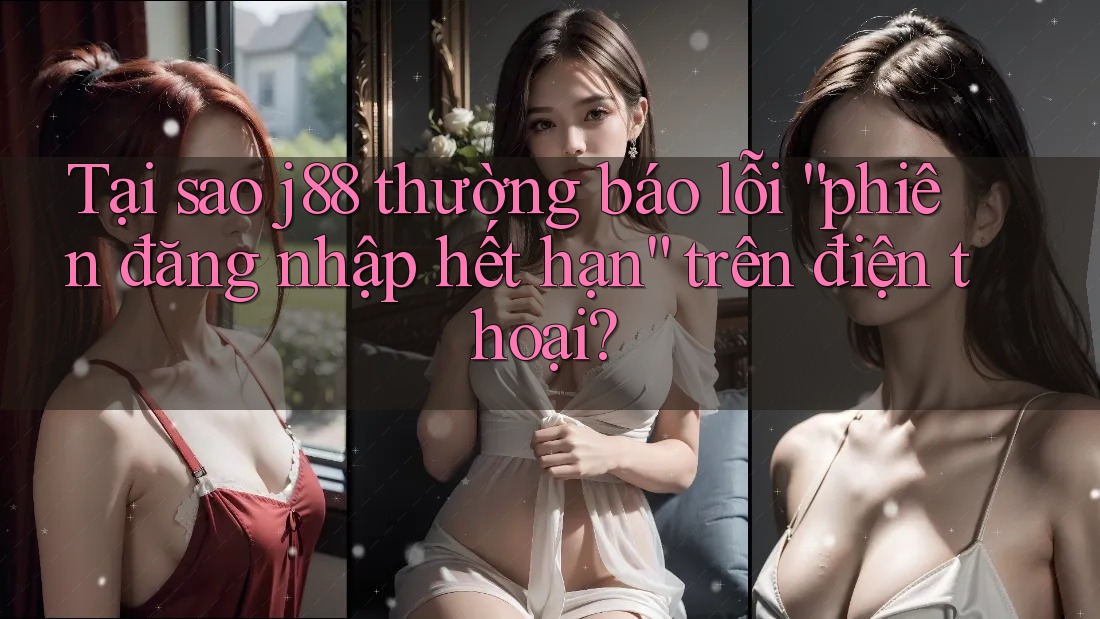 Tại sao j88 thường báo lỗi “phiên đăng nhập hết hạn” trên điện thoại?