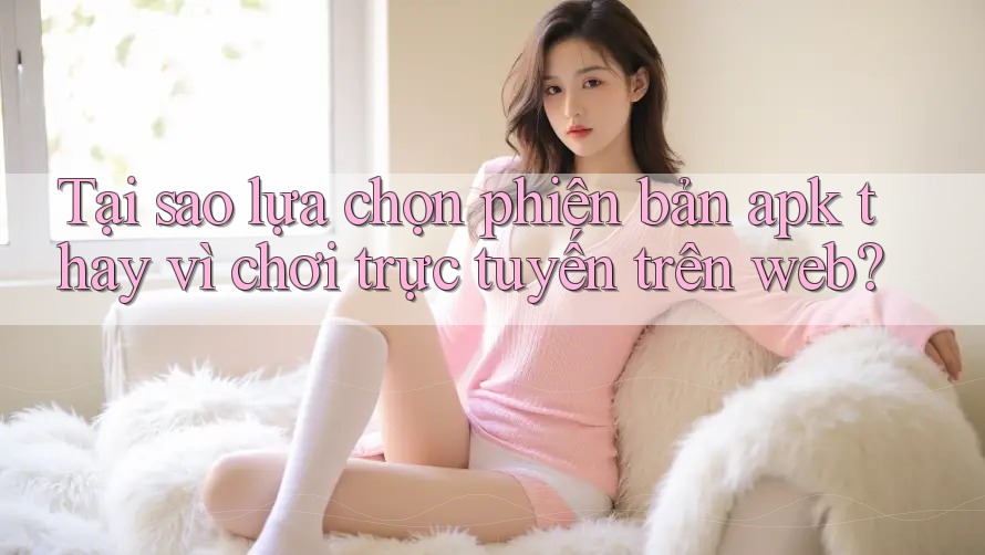 Tại sao lựa chọn phiên bản apk thay vì chơi trực tuyến trên web? Tại sao lựa chọn phiên bản apk thay vì chơi trực tuyến trên web?