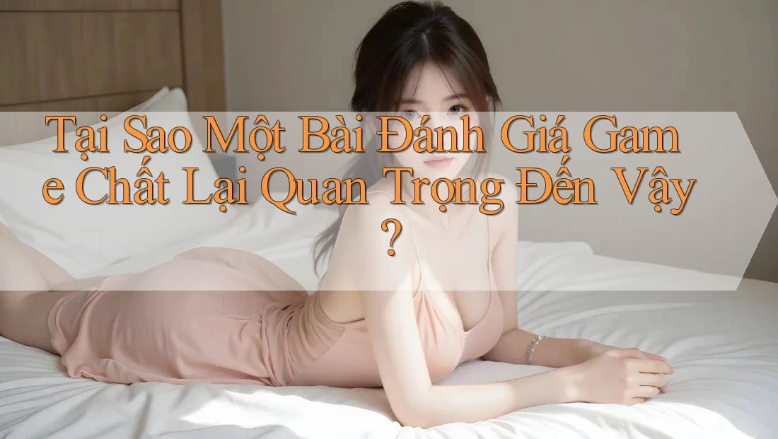 Tại Sao Một Bài Đánh Giá Game Chất Lại Quan Trọng Đến Vậy?