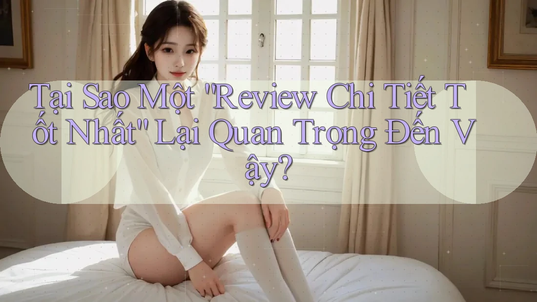 Tại Sao Một “Review Chi Tiết Tốt Nhất” Lại Quan Trọng Đến Vậy? Tại Sao Một “Review Chi Tiết Tốt Nhất” Lại Quan Trọng Đến Vậy?