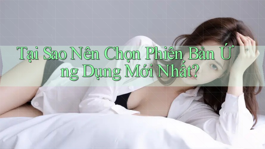 Tại Sao Nên Chọn Phiên Bản Ứng Dụng Mới Nhất?