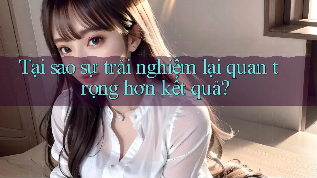Tại sao sự trải nghiệm lại quan trọng hơn kết quả? Tại sao sự trải nghiệm lại quan trọng hơn kết quả?