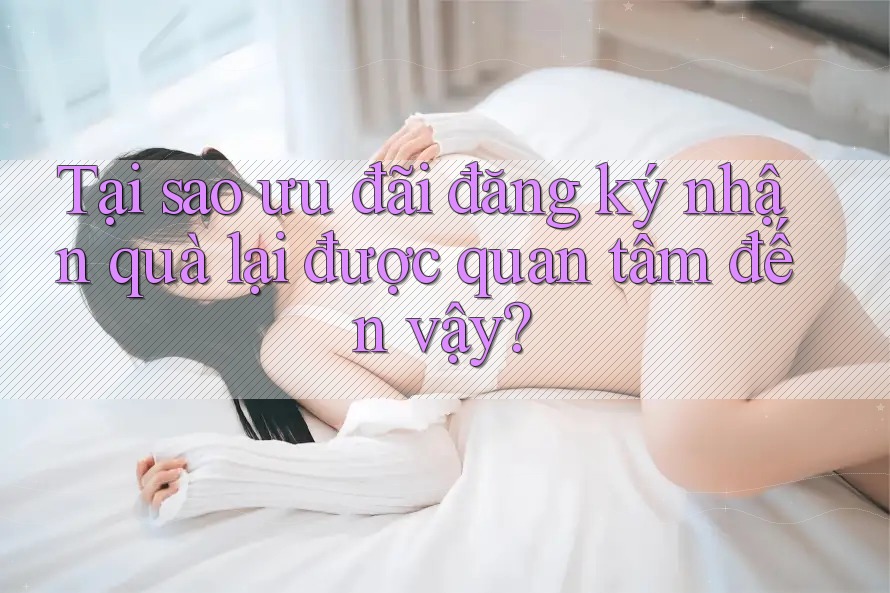Tại sao ưu đãi đăng ký nhận quà lại được quan tâm đến vậy? Tại sao ưu đãi đăng ký nhận quà lại được quan tâm đến vậy?