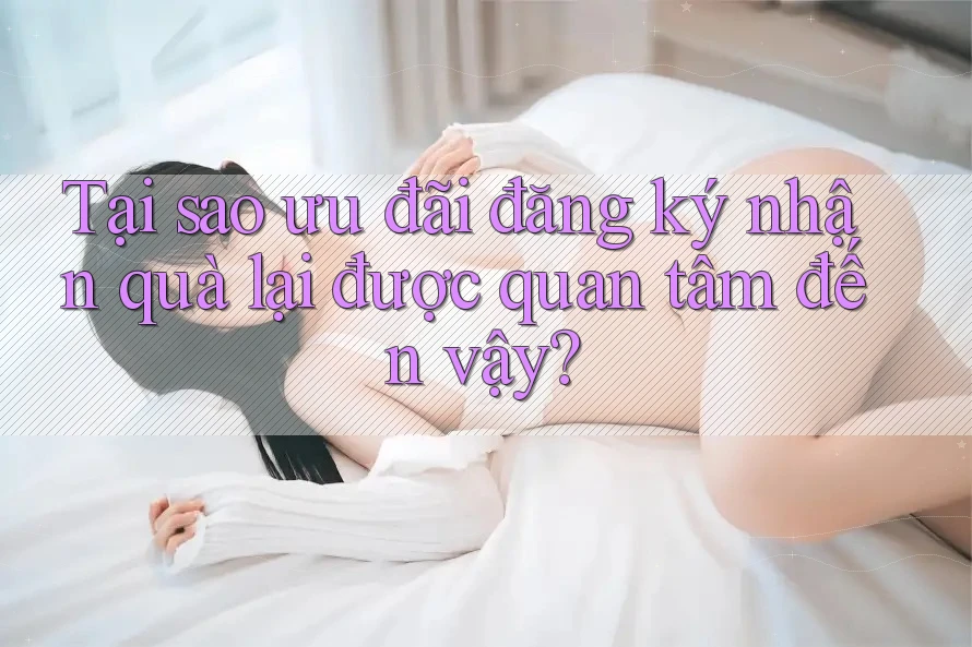 Tại sao ưu đãi đăng ký nhận quà lại được quan tâm đến vậy? Tại sao ưu đãi đăng ký nhận quà lại được quan tâm đến vậy?