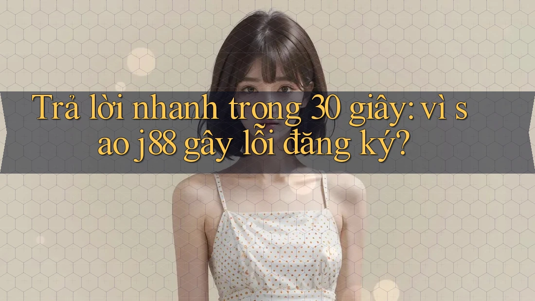 Trả lời nhanh trong 30 giây: vì sao j88 gây lỗi đăng ký?