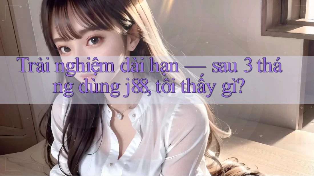 Trải nghiệm dài hạn — sau 3 tháng dùng j88, tôi thấy gì?