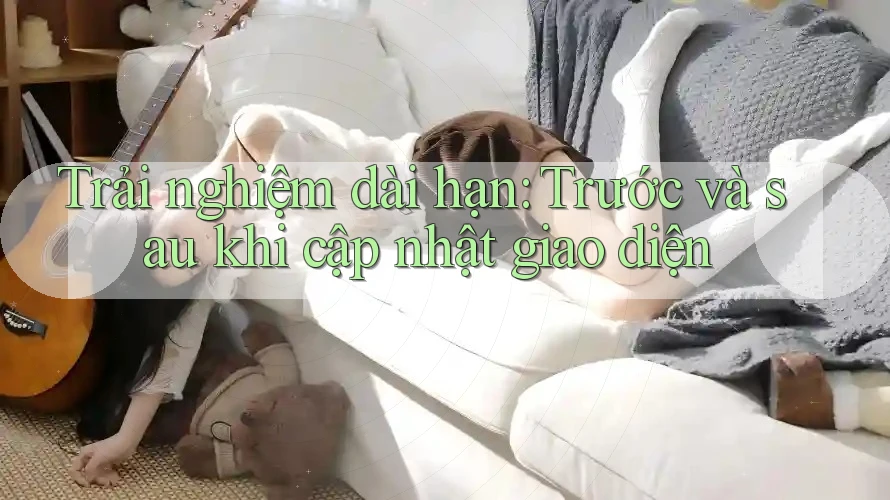 Trải nghiệm dài hạn: Trước và sau khi cập nhật giao diện Trải nghiệm dài hạn: Trước và sau khi cập nhật giao diện