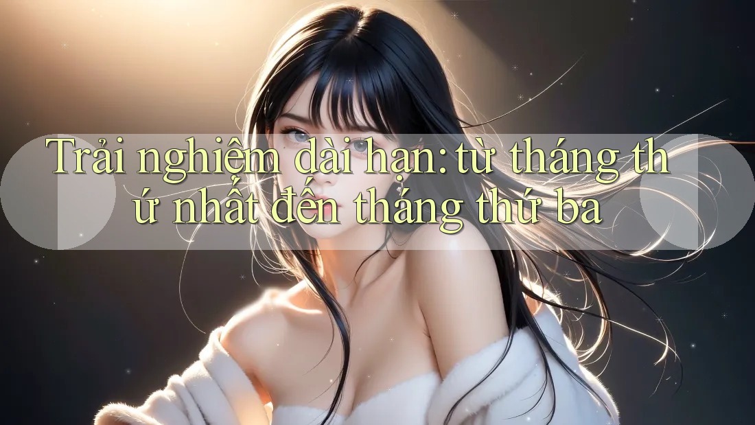Trải nghiệm dài hạn: từ tháng thứ nhất đến tháng thứ ba