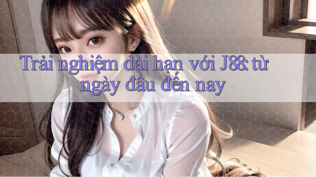 Trải nghiệm dài hạn với J88: từ ngày đầu đến nay