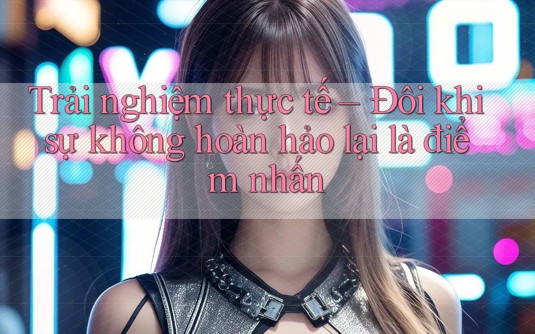 Trải nghiệm thực tế – Đôi khi sự không hoàn hảo lại là điểm nhấn Trải nghiệm thực tế – Đôi khi sự không hoàn hảo lại là điểm nhấn