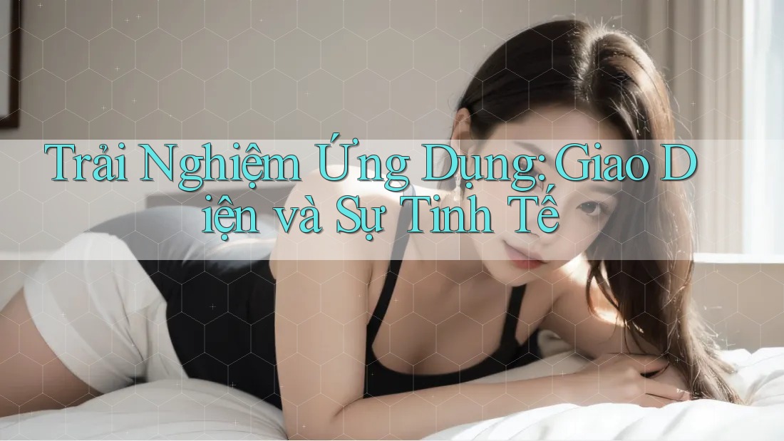 Trải Nghiệm Ứng Dụng: Giao Diện và Sự Tinh Tế
