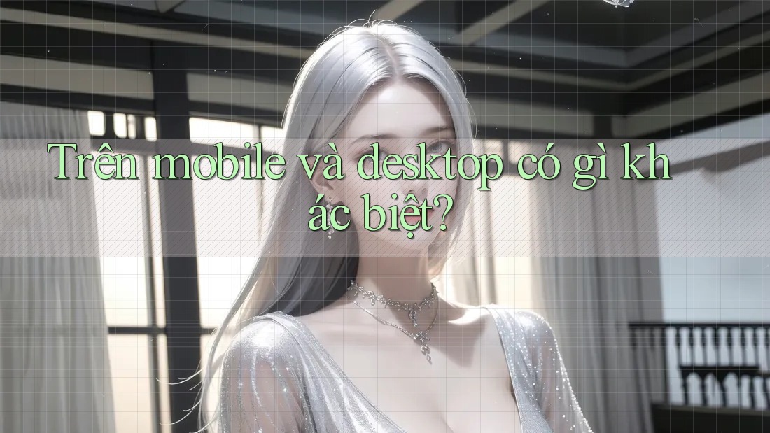Trên mobile và desktop có gì khác biệt? Trên mobile và desktop có gì khác biệt?