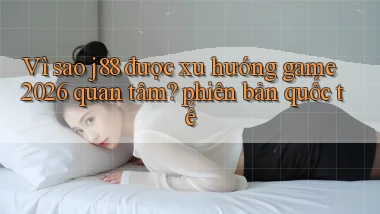 Vì sao j88 được xu hướng game 2026 quan tâm phiên bản quốc tế